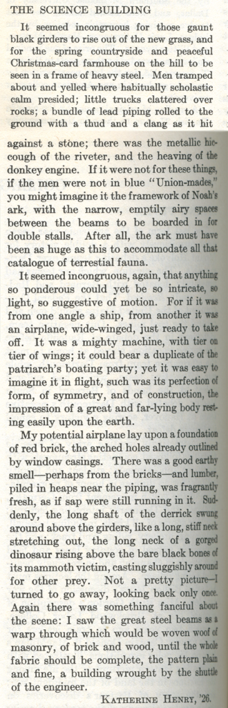 Article titled "THE SCIENCE BUILDING." Articles reads "It seemed incongruous for those gaunt black girders to rise out of the new grass, and for the spring countryside and peaceful Christmas-card farmhouse on the hill to be seen in a frame of heavy steel. Men tramped about and yelled where habitually scholastic calm presided; little trucks clattered over rocks; a bundle of lead piping rolled to the ground with a thud and a clang as it hit against a stone; there was the metallic hiccough of the riveter, and the heaving of the donkey engine. If it were not for these things, if the men were not in blue "Union-mades," you might imagine it the framework of Noah's ark, with the narrow, emptily airy spaces between the beams to be boarded in for double stalls. After all, the ark must have been as huge as this to accommodate all that catalogue of terrestrial fauna. It seemed incongruous again, that anything so ponderous could yet be so intricate, so light, so suggestive of motion. For if it was from one angle a ship, from another it was an airplane, wide-winged, just ready to take off. It was a mighty machine, with tier on tier of wings; it could bear a duplicate of the patriarch's boating party; yet it was easy to imagine it in flight, such was its perfection of form, of symmetry, and of construction, the impression of a great and far-lying body resting easily upon the earth. My potential airplane lay upon a foundation of red brick, the arched holes already outlined by window casings. There was a good earthy smell---perhaps from the bricks---and lumber, piled in heaps near the piping, was fragrantly fresh, as if sap were still running in it. Suddenly, the long shaft of the derrick swung around above the grinders, like a long, stiff neck stretching out, the long neck of a gorged dinosaur rising above the bare black bones of its mammoth victim, casting sluggishly around the other prey. Not a pretty picture---I turned to go away, looking back only once. Again there was something fanciful about the scene: I saw the great steel beams as a warp through which would be woven woof of masonry, of brick and wood, until the whole fabric should be complete, the pattern plain and fine, a building wrought by the shuttle of the engineer. KATHERINE HENRY, '26."