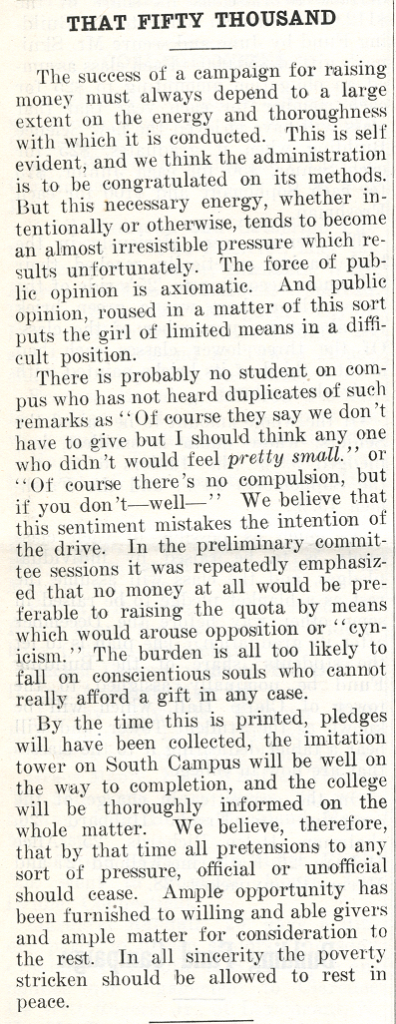 Newspaper article titled "THAT FIFTY THOUSAND." Article reads "The success of a campaign for raising money must always depend to a large extent on the energy and thoroughness with which it is conducted. This is self evident, and we think the administration is to be congratulated on its methods. But this necessary energy, whether intentionally or otherwise, tends to become an almost irresistible pressure which results unfortunately. The force of public opinion is axiomatic. And public opinion, roused in a matter of this sort puts the girl of limited means in a difficult position. There is probably no student on c[a]mpus who has not heard duplicates of such remarks as "Of course they say we don't have to give but I should think any one who didn't would feel pretty small." or "Of course there's no compulsion, but if you don't---well---" We believe that this sentiment mistakes the intention of the drive. In the preliminary committee sessions it was repeatedly emphasized that no money at all would be preferable to raising the quota by means which would arouse opposition or "cynicism." The burdens is all too likely to fall on conscientious souls who cannot really afford a gift in any case. By the time this is printed, pledges will have been collected, the imitation tower on South Campus will be well on the way to completion, and the college will be thoroughly informed on the whole matter. We believe, therefore, that by that time all pretensions to any sort of pressure, official or unofficial should cease. Ample opportunity has been furnished to willing and able givers and ample matter for consideration to the rest. In all sincerity the poverty stricken should be allowed to rest in peace."