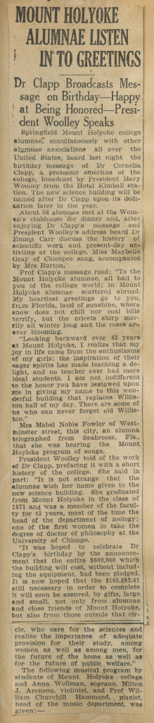 Newspaper clipping titled "MOUNT HOLYOKE ALUMNAE LISTEN IN TO GREETINGS." Sub-header reads "Dr Clapp Broadcasts Message on Birthday---Happy at Being Honored---President Woolley Speaks." Article reads "Springfield Mount Holyoke college alumnae, simultaneously with other alumnae associations all over the United States, heard last night the birthday message of Dr Cornelia Clapp, a professor emeritus of the college, broadcast by President Mary Woolley from the Hotel Kimball station. The new science building will be named after Dr Clapp upon its dedication later in the year. About 56 alumnae met at the Women's clubhouse for dinner and, after enjoying Dr Clapp's message and President Woolley's address heard Dr Emma Carr discuss the history of scientific work and present-day activities at the college. Miss Maybelle Gray of Chicopee sang, accompanied by Mrs Burton. Prof Clapp's message read: 'To the Mount Holyoke alumnae, all hail to you of the college world; in Mount Holyoke alumnae scattered abroad. My heartiest greetings go to you, from Florida, land of sunshine, where snow does not chill nor coal bills terrify, but the cric[k]ets shirp merrily all winter long and the roses are ever blooming. 'Looking backwards over 43 years at Mount Holyoke, I realize that my joy in life came from the enthusiasms of my girls; the inspiration of their eager spirits has made teaching a delight, and no teacher ever had more ideal students. I am not indifferent to the honor you have bestowed upon me in giving my name to this wonderful building that replaces Williston hall of my day. There are some of us who can never forget old Williston.' Mrs Mabel Noble Fowler of Westminster street, this city, an alumna telegraphed from Seabreeze, Fla., that she was hearing the Mount Holyoke program of songs. President Woolley told of the work of Dr Clapp, prefacing it with a short history of the college. She said in part: 'It is not strange that the alumnae wish her name given to the new science building. She graduated from Mount Holyoke in the class of 1871 and was a member of the faculty for 43 years, most of the the head of the department of zoology; one of the first women to take the degree of doctor of philosophy at the University of Chicago. 'It was hoped to celebrate Dr Clapp's birthday by the announcement that the entire $600,000 which the building will cost, without including the equipment, had been pledged. It is now hoped that the $105,882.41 still necessary in order to complete it will soon be assured, by gifts, large and small, not only from alumnae and close friends of Mount Holyoke, but also from those outside that circle, who care for the sciences and realize the importance of adequate provision for their study, among women as well as among men, for the future of the home as well as for the future of public welfare.' The following musical program by students of Mount Holyoke college and Anna Wollman, soprano, Milton J. Aronson, violinist, and Prof William Churchill Hammond, pianist, head of the music department, was given: ---."