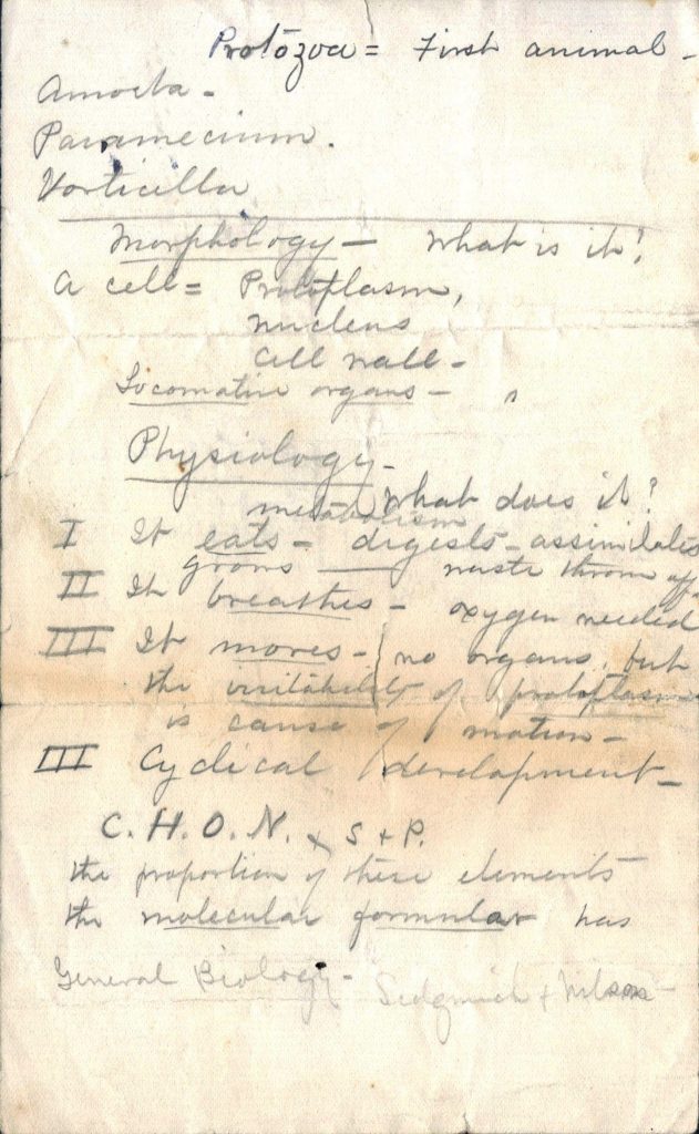 Handwritten notes which reads "Protozoa = first animal. Amoeba. [sic.]. Vorticella. Morphology - what is it? A cell = protoplasm, nucleus, cell wall, locomotion organs. Physiology - what does it? I. It eats -- digests -- assimilates. II. It breathes -- oxygen needed. III. It moves -- no organs, fur, the visibility of [sic.], is cause of [sic.]. III. Cyclical development. C. H. O. N. + S.+ P. the proportion of these elements -- the molecular formula has General Biology [sic.]"