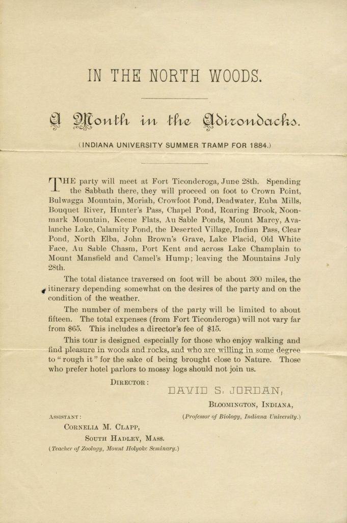 Flyer titled "IN THE NORTH WOODS. A Month in the Adirondacks. (INDIANA UNIVERSITY SUMMER TRAMP FOR 1884.) Text reads "The party will meet at Fort Ticonderoga, June 28th. Spending the Sabbath there, they will proceed on foot to Crown Point, Bulwagga Mountain, Moriah, Crowfoot Pond, Deadwater, Euba Mills, Bouquet River, Hunter's Pass, Chapel Pond, Roaring Brook, Noonmark Mountain, Keene Flats, Au Sable Ponds, Mount Marcy, Avalanche Lake, Calamity Pond, the Deserted Village, Indian Pass, Clear Pond, North Elba, John Brown's Grave, Lake Placid, Old White Face, Au Sable Chasm, Port Kent and across Lake Champlain to Mount Mansfield and Camel's Hump; leaving the Mountains July 28th. The total distance traversed on foot will be about 300 miles, the itinerary depending somewhat on the desires of the party and on the condition of the weather. The number of members of the party will be limited to about fifteen. The total expenses (from Fort Ticonderoga) will not vary far from $65. This includes a director's fee of $15. This tour is designed especially for those who enjoy walking and find pleasure in woods and rocks, and who are willing in some degree to "rough it" for the sake of being brought close to Nature. Those who prefer hotel parlors to mossy logs should not join us. DIRECTOR: DAVID S. JORDAN, BLOOMINGTON, INDIANA, (Professor of Biology, Indiana University.) ASSISTANT: CORNELIA M. CLAPP, SOUTH HADLEY, MASS. (Teacher of Zoology, Mount Holyoke Seminary.)"