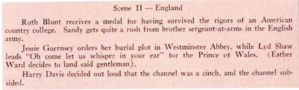 Excepts from the play, "With the World-Wide Wanderer," Llamarada, 1928. Scene II — England Ruth Blunt receives a medal for having survived the rigors of an American country college. Sandy gets quite a rush from brother sergeant-at-arms in the English army. Jessie Guernsey orders her burial plot in Westminster Abbey, while Led Shaw leads “Oh come let us whisper in your ear” for the Prince of Wales (Esther Ward decides to land said gentleman). Harry Davis decided out loud that the channel was a cinch, and the channel subsided.