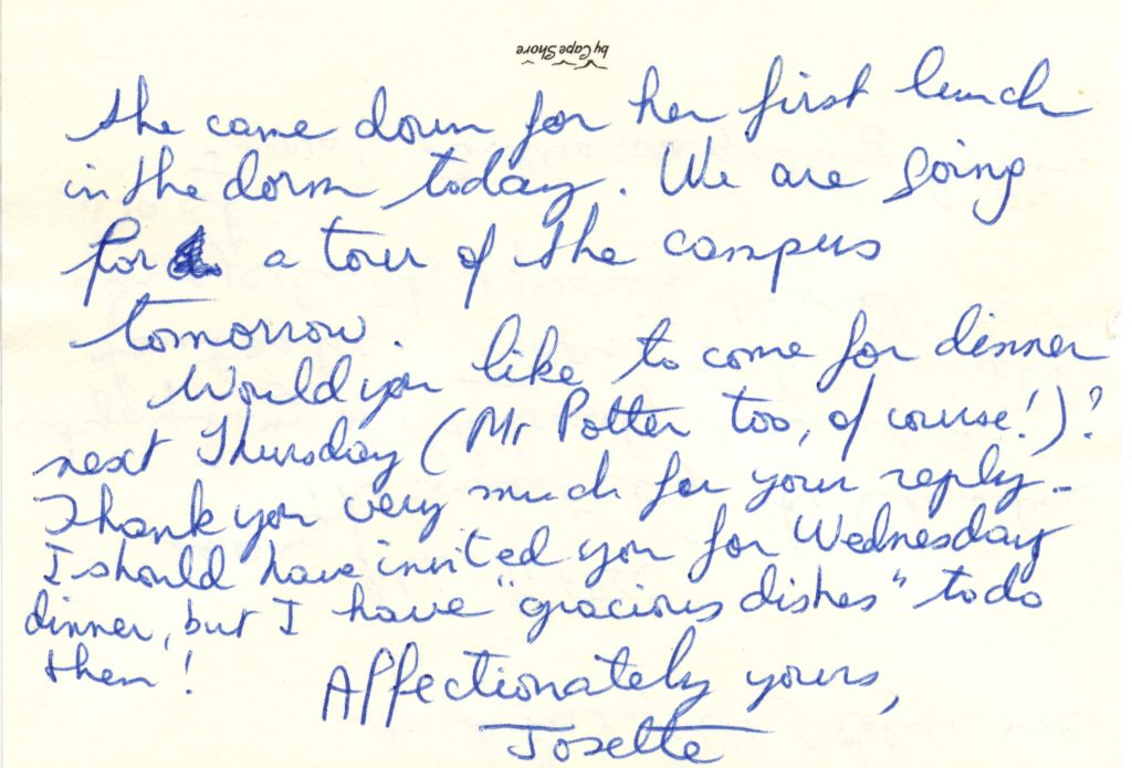Postcard written with a blue ink ballpoint pen. The postcard is in well-preserved condition. Text : She came down for her first lunch in the dorm today. We are going for a tour of the campus tomorrow. Would you like to come for dinner next Thursday (Mr Potter too, of course!) ? Thank you very much for your reply. I would have invited you for Wednesday dinner, but I have “”gracious dishes” to do then! Affectionally yours, Josette