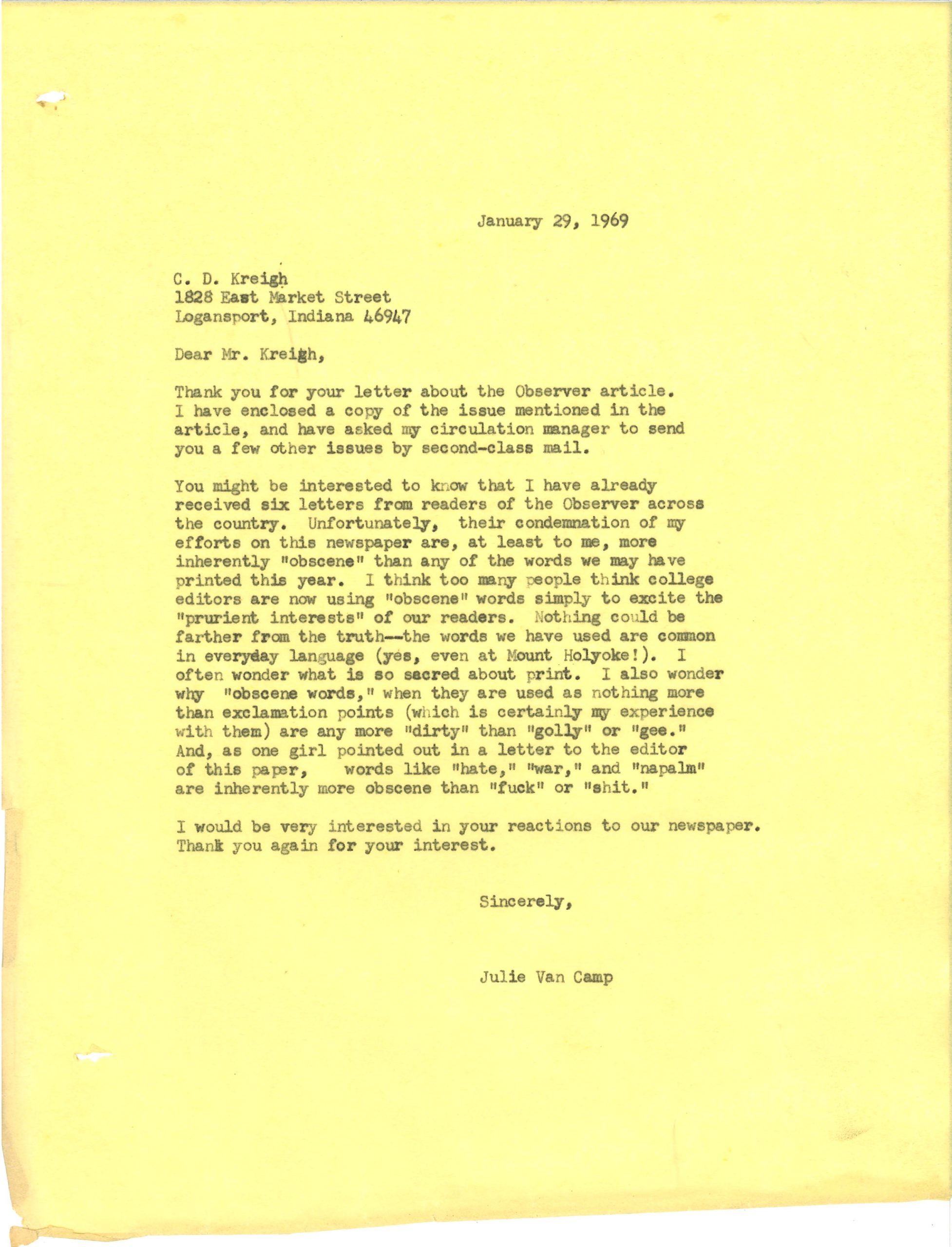 January 29, 1969. Dear Mr. Kreigh, Thank you for your letter about the Observer article. I have enclosed a copy of the issue mentioned in the article, and have asked my circulation manager to send you a few other issues by second-class mail. You might be interested to know that I have already received six letters from readers of the Observer across the country. Unfortunately, their condemnation of my efforts on this newspaper are, at least to me, more inherently "obscene" than any of the words we may have printed this year. I think too many people think college editors are now using "obscene" words simply to excite the "prurient interests" of our readers. Nothing could be father from the truth -- the words we have used are common in everyday language (yes, even at Mount Holyoke!). I often wonder what is so sacred about print. I also wonder why "obscene words," when they are used as nothing more that exclamation points (which is certainly my experience with them) are any more "dirty" that "golly" or "gee." And, as one girl pointed out in a letter to the editor of this paper, words like "hate," "war," and "napalm" are inherently more obscene than "fuck" or "shit." I would be very interested in your reactions to our newspaper. Thank you again for your interest. Sincerely, Julie Van Camp