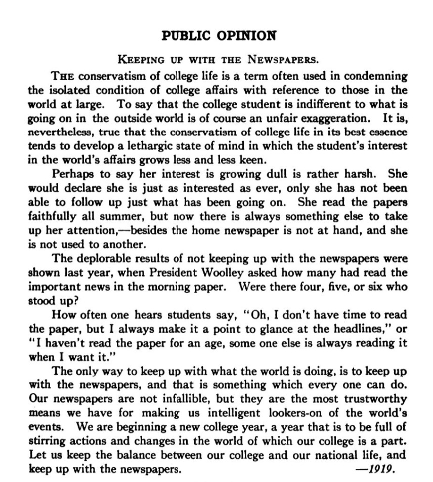 Public Opinion. Keeping up with the Newspapers. The conservatism of college life is a term often used in condemning the isolated condition college affairs with reference to those in the world at large. To say that the college student is indifferent to what is going on in the outside world is of course an unfair exaggeration. It is, nevertheless, true that the conservatism of college life in its best essence tends to develop a lethargic state of mind in which the student's interest in the world's affairs grows less and less keen. Perhaps to say her interest is growing dull is rather harsh. She would declare she is just as interested as ever, only she has not been able to follow up just what has been going on. She read the papers faithfully all summer, but now there is always something else to take up her attention, -- besides the home newspaper is not at hand, and she is not used to another. The deplorable results of not keeping up with the newspapers were shown last year, when President Woolley asked how many had read the important news in the morning paper. Were there four, five, or six who stood up? How often one hears students say, "Oh, I don't have time to read the paper, but I always make it a point to glance at the headlines," or "I haven't read the paper for an age, some one else is always reading it when I want it." The only way to keep up with what the world's doing, is to keep up with the newspapers, and that is something which every one can do. Our newspapers are not infallible, but they are the most trustworthy means we have for making us intelligent lookers-on of the world's events. We are beginning a new college year, a year that is to be full of stirring actions and changes in the world of which our college is a part. Let us keep the balance between our college and our national life, and keep up with the newspapers. --1919